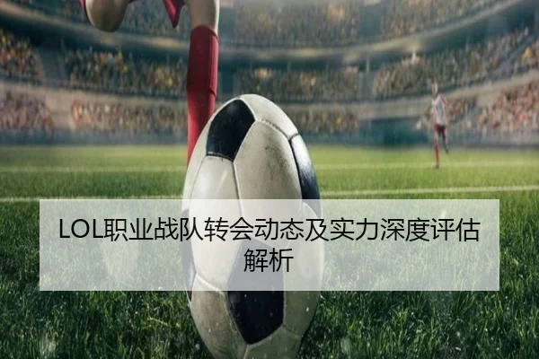 LOL职业战队转会动态及实力深度评估解析